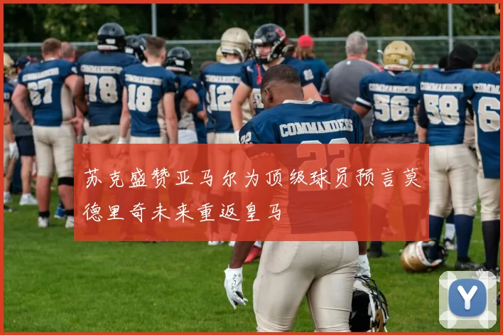 苏克盛赞亚马尔为顶级球员预言莫德里奇未来重返皇马