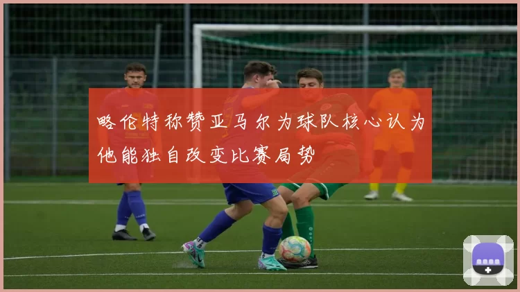 略伦特称赞亚马尔为球队核心认为他能独自改变比赛局势