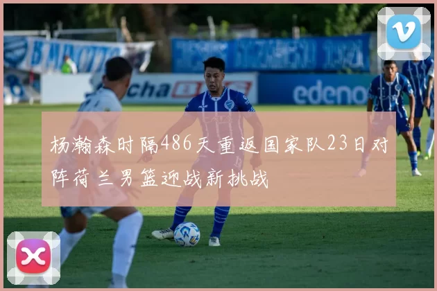 杨瀚森时隔486天重返国家队23日对阵荷兰男篮迎战新挑战