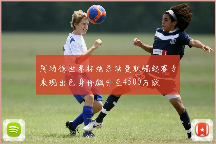 阿玛德世界杯绝杀助曼联崛起赛季表现出色身价飙升至4500万欧
