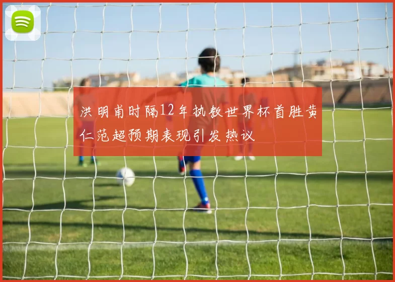 洪明甫时隔12年执教世界杯首胜黄仁范超预期表现引发热议