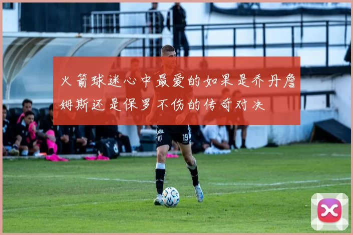 火箭球迷心中最爱的如果是乔丹詹姆斯还是保罗不伤的传奇对决